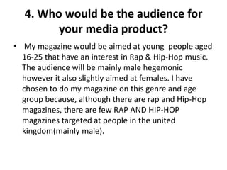 4. Who would be the audience for
        your media product?
• My magazine would be aimed at young people aged
  16-25 that have an interest in Rap & Hip-Hop music.
  The audience will be mainly male hegemonic
  however it also slightly aimed at females. I have
  chosen to do my magazine on this genre and age
  group because, although there are rap and Hip-Hop
  magazines, there are few RAP AND HIP-HOP
  magazines targeted at people in the united
  kingdom(mainly male).
 