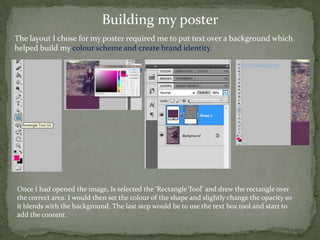 Building my poster
The layout I chose for my poster required me to put text over a background which
helped build my colour scheme and create brand identity.




Once I had opened the image, Is selected the ‘Rectangle Tool’ and drew the rectangle over
the correct area. I would then set the colour of the shape and slightly change the opacity so
it blends with the background. The last step would be to use the text box tool and start to
add the content.
 