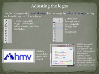 Adjusting the logos
In order to keep up with brand identity I had to change the colour of the logos so they
wouldn’t disrupt the colour scheme.
                                                          3) I then used
         1) Once I opened the                             the magic wand
         image, I selected the                            tool to separate
         ‘colour selection tool’ from                     the logo from
         the sidebar.                                     the
                                                          background.




                                                                       4) Once seperated I
                                                                       went to ‘Image’,
                                                                       ‘Adjustments’ and
                                 2) I then                             then ‘Hue/saturation’
                                 coloured the                          adjusting the
                                                                       lightness to 100,
                                 logo in with
                                                                       making the image
                                 the tool.                             white, like the font of
                                                                       my colour scheme. It
                                                                       is now ready to insert.
 