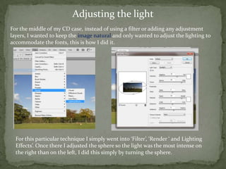 Adjusting the light
For the middle of my CD case, instead of using a filter or adding any adjustment
layers, I wanted to keep the image natural and only wanted to adjust the lighting to
accommodate the fonts, this is how I did it.




  For this particular technique I simply went into ‘Filter’, ‘Render ‘ and Lighting
  Effects’. Once there I adjusted the sphere so the light was the most intense on
  the right than on the left, I did this simply by turning the sphere.
 