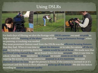 Using DSLRs




For both days of filming we shot the footage with DSLR cameras, we used tri-pods to
help us with the framing of the shots, especially the song performance footage, when
no panning or tracking was needed.
The most prominent feature used from the DSLRs was the efficient focusing features
that they had. When it was time to adjust the distance or to take the camera off the tri-
pod for tracking or panning shots the camera would be out of focus. We made sure that
we filmed using manual focus as we found this a lot more accurate when it was time to
adjust, when the focus needed to be changed we would zoom in on the artist by
tapping the screen, once the camera was zoomed in at it’s maximum we would
manually adjust the lens to get the picture in focus, if the camera is zoomed in at it’s
maximum and the focus is then adjusted it picks up all the details. We did this before
recording to ensure maximum quality.
 