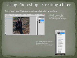 This is how I used Photoshop to edit my photos for my ancillary
                                                          1) Firstly I opened the
                                                          image and pressed ‘Ctrl’
                                                          and ‘J’ to replicate the layer




                                     2) I then right clicked the
                                     image and selected
                                     ‘Convert to Smart Object’
 