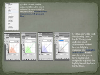 5) I then created another
adjustment layer, this time I
adjusted the curves, which is
very crucial as it alters the three
main colours, red, green and
blue .




                                      6) I then started to work
                                      on adjusting the RGB
                                      levels. Through trial
                                      and error small
                                      adjustments worked
                                      best, so I slightly
                                      increased the highlights
                                      and shadows for the
                                      reds, kept the greens
                                      fairly neutral and
                                      marginally adjusted the
                                      highlights and shadows
                                      for the blues.
 
