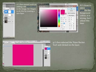 7) I then started work on
                                                          8) I chose to
adding a bit more colour
to the image. So I began                                  use a strong
to do this by creating a                                  pink for the
new layer.                                                foreground
                                                          colour, it is
                                                          strong, but I
                                                          adjust this
                                                          later




                            9) I then selected the ‘Paint Bucket
                            Tool’ and clicked on the layer.
 