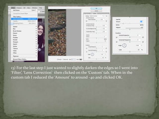 13) For the last step I just wanted to slightly darken the edges so I went into
‘Filter’, ‘Lens Correction’ then clicked on the ‘Custom’ tab. When in the
custom tab I reduced the ‘Amount’ to around -40 and clicked OK.
 