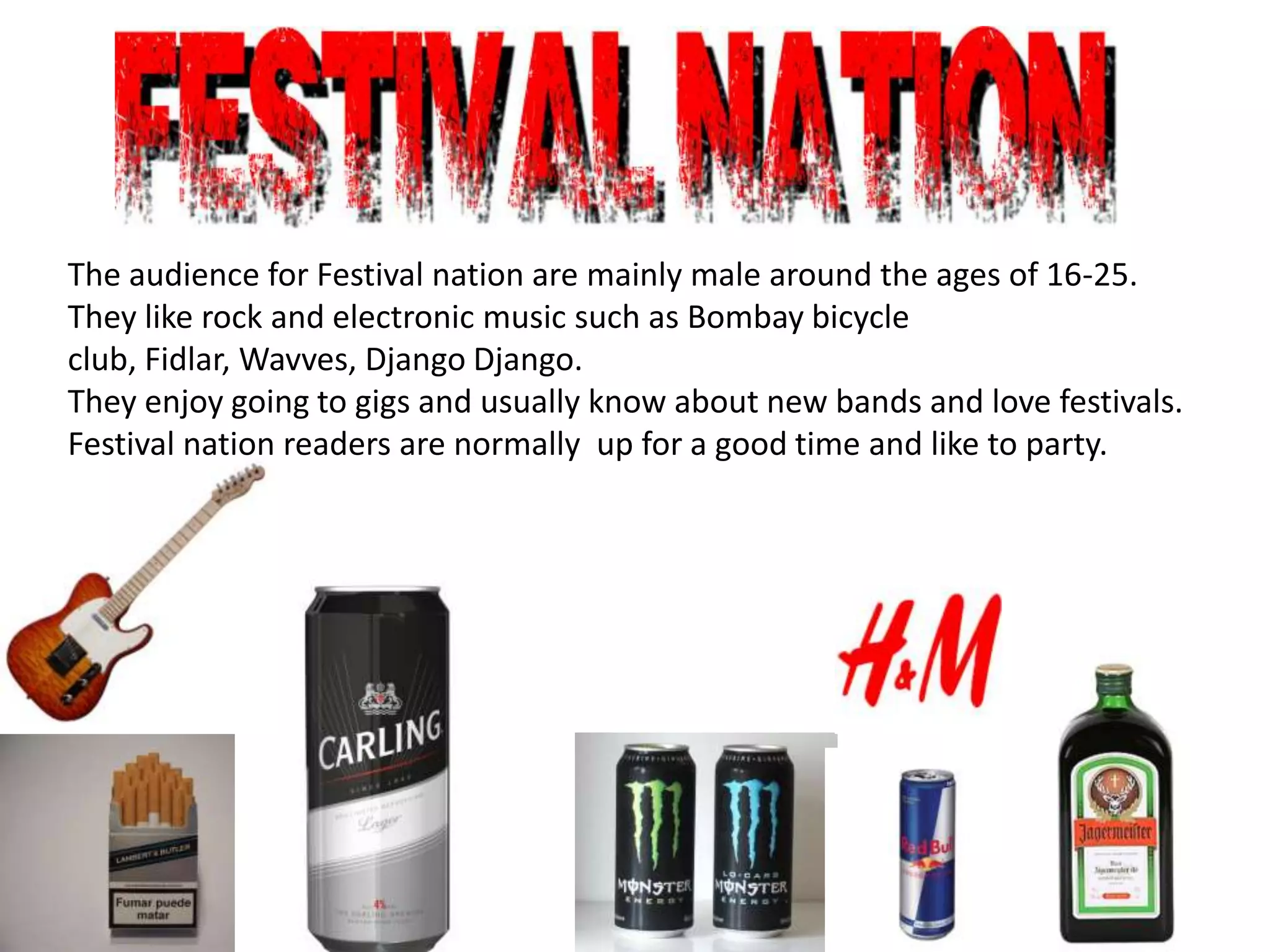 The audience for Festival nation are mainly male around the ages of 16-25.
They like rock and electronic music such as Bombay bicycle
club, Fidlar, Wavves, Django Django.
They enjoy going to gigs and usually know about new bands and love festivals.
Festival nation readers are normally up for a good time and like to party.