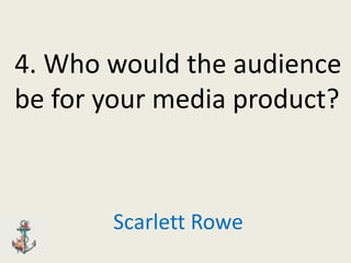 4. Who would the audience
be for your media product?



       Scarlett Rowe
 