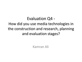 Evaluation Q4 -
How did you use media technologies in
the construction and research, planning
        and evaluation stages?


              Kamran Ali
 