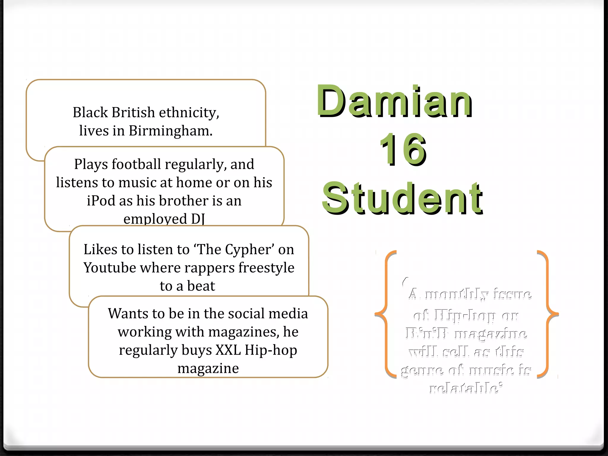 Black British ethnicity,                Damian
                                            16
   lives in Birmingham.

    Plays football regularly, and

                                          Student
listens to music at home or on his
      iPod as his brother is an
            employed DJ

    Likes to listen to ‘The Cypher’ on
    Youtube where rappers freestyle
                 to a beat
                                             ‘A monthly issue
        Wants to be in the social media        of Hip-hop or
         working with magazines, he           R’n’B magazine
         regularly buys XXL Hip-hop           will sell as this
                  magazine                   genre of music is
                                                 relatable’
 