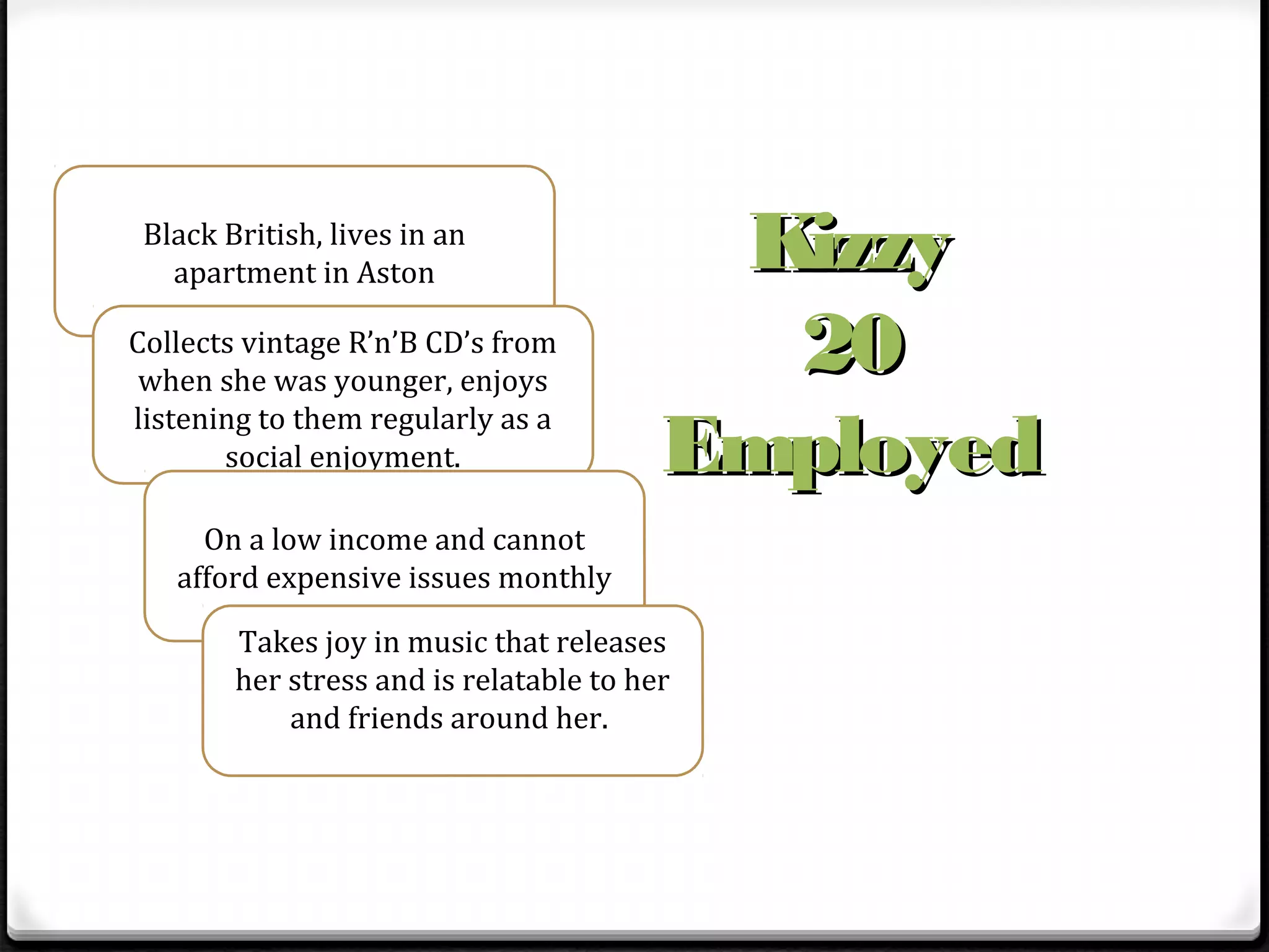 Black British, lives in an
   apartment in Aston                     Kizzy
Collects vintage R’n’B CD’s from
 when she was younger, enjoys
                                           20
                                         Employed
listening to them regularly as a
       social enjoyment.

     On a low income and cannot
   afford expensive issues monthly

        Takes joy in music that releases
        her stress and is relatable to her
            and friends around her.
 