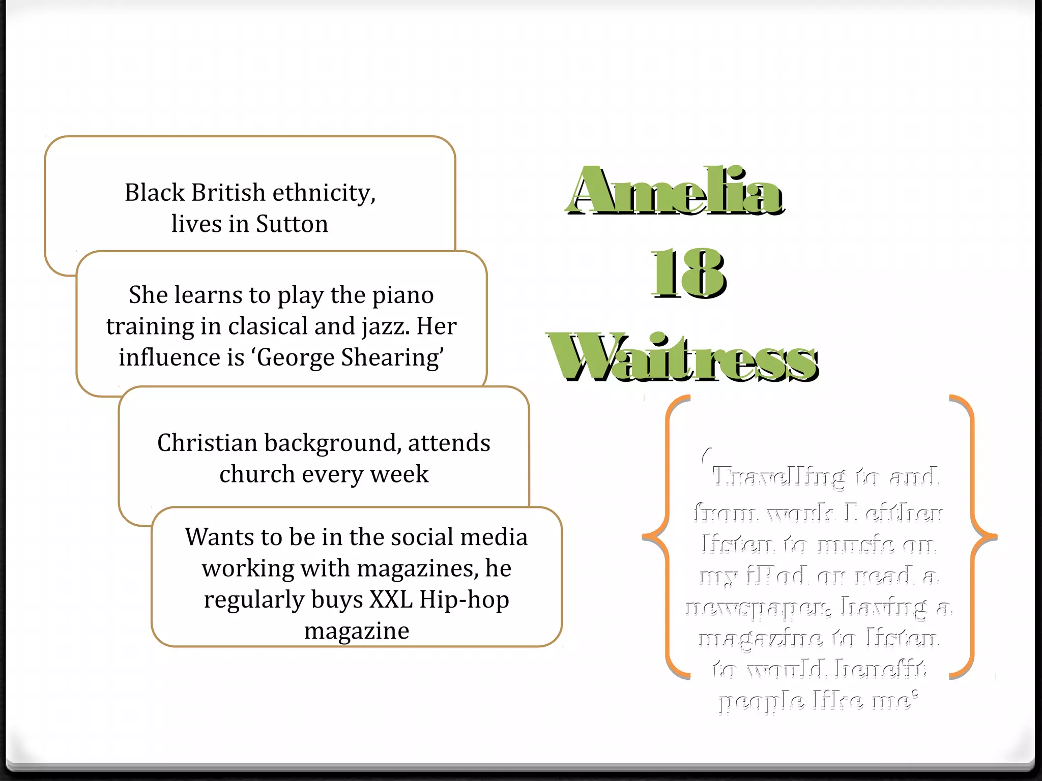 Black British ethnicity,
     lives in Sutton
                                         Amelia
  She learns to play the piano             18
training in clasical and jazz. Her
 influence is ‘George Shearing’          Waitress
    Christian background, attends
         church every week                   ‘Travelling to and
                                             from work I either
       Wants to be in the social media        listen to music on
        working with magazines, he            my iPod or read a
        regularly buys XXL Hip-hop           newspaper, having a
                 magazine                     magazine to listen
                                               to would benefit
                                                people like me’
 
