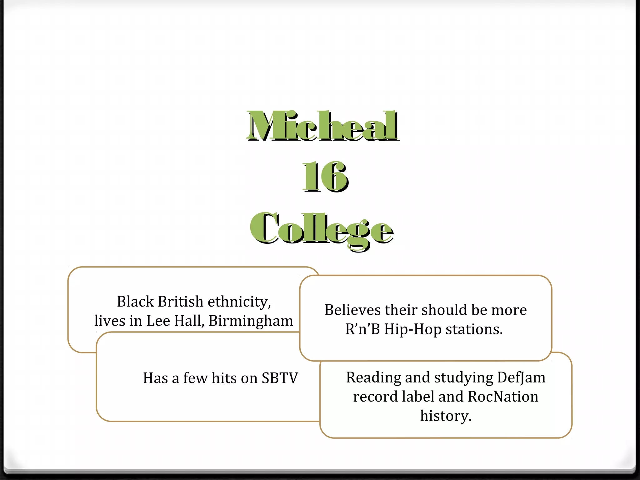 Micheal
                       16
                     College
    Black British ethnicity,
                                Believes their should be more
lives in Lee Hall, Birmingham
                                   R’n’B Hip-Hop stations.


       Has a few hits on SBTV      Reading and studying DefJam
                                    record label and RocNation
                                              history.
 