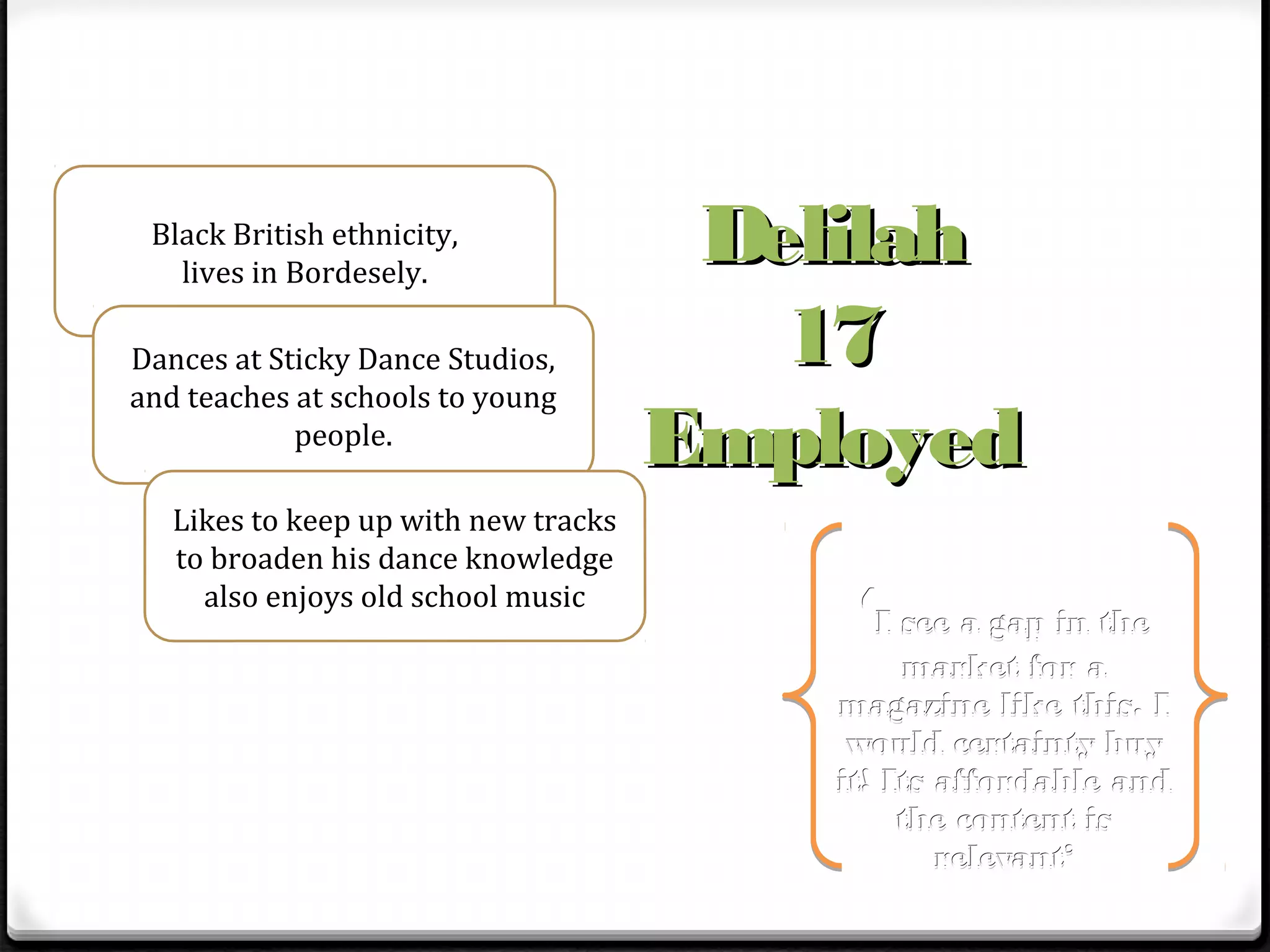 Black British ethnicity,
   lives in Bordesely.
                                       Delilah
Dances at Sticky Dance Studios,          17
and teaches at schools to young
            people.
                                      Employed
   Likes to keep up with new tracks
   to broaden his dance knowledge
     also enjoys old school music
                                           ‘I see a gap in the
                                               market for a
                                          magazine like this. I
                                           would certainty buy
                                          it! Its affordable and
                                               the content is
                                                  relevant’
 