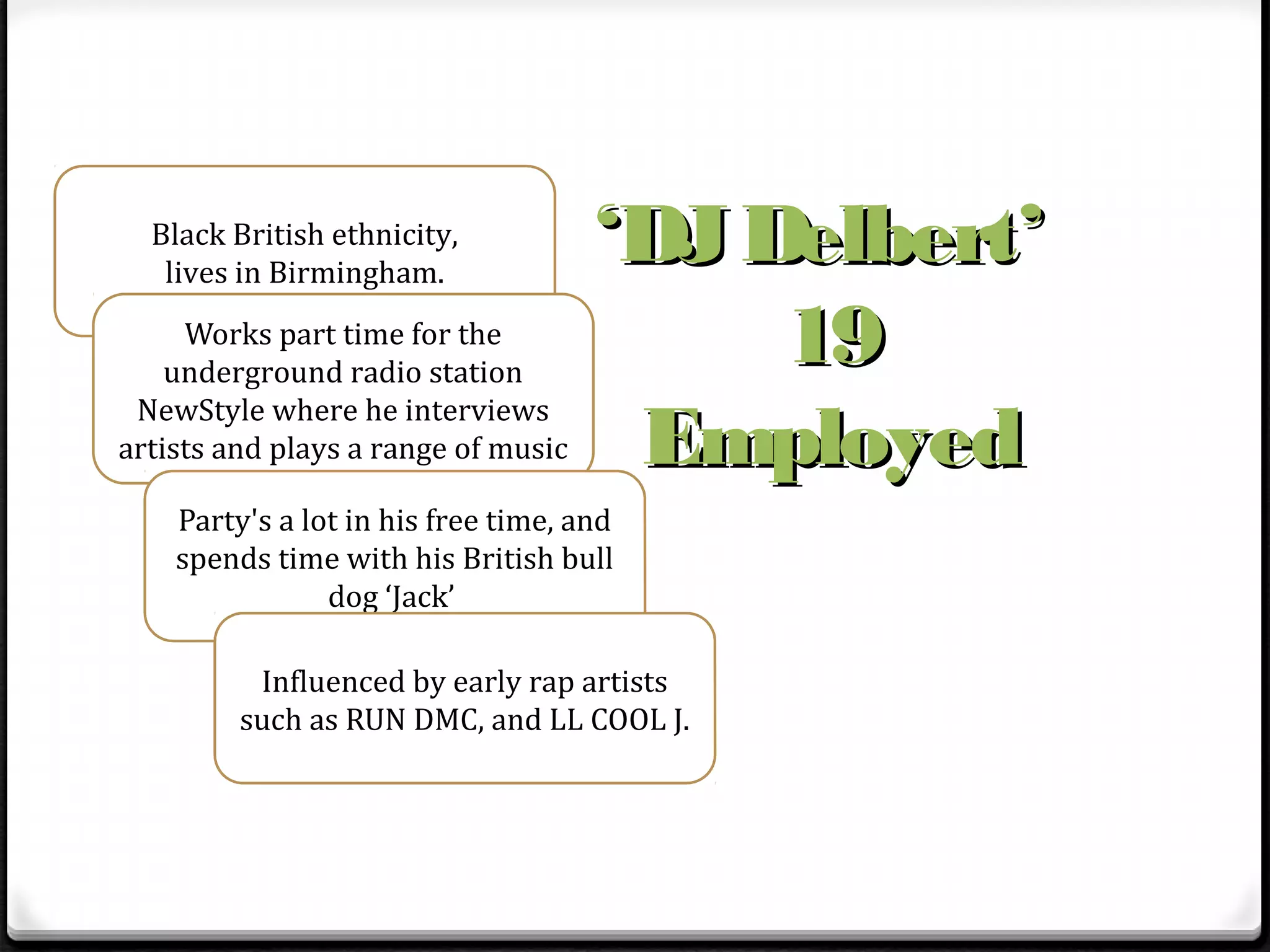 Black British ethnicity,
   lives in Birmingham.
                                     ‘DJ Delbert’
     Works part time for the
    underground radio station
                                          19
                                      Employed
 NewStyle where he interviews
artists and plays a range of music

    Party's a lot in his free time, and
    spends time with his British bull
                dog ‘Jack’

          Influenced by early rap artists
         such as RUN DMC, and LL COOL J.
 