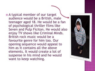A typical member of our target
 audience would be a British, male
 teenager aged 18. He would be a fan
 of psychological thriller films like
 Seven and Pulp Ficiton. He would also
 enjoy TV shows like Criminal Minds.
 British rock music would be a
 favourite genre for him too. Our
 opening sequence would appeal to
 him as it contains all the above
 elements. It would create a lot of
 suspense in his mind and he would
 want to keep watching.
 