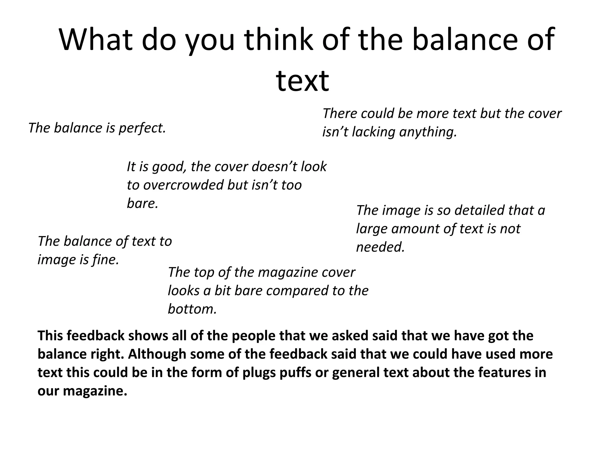 What do you think of the balance of
text
The balance is perfect.
It is good, the cover doesn’t look
to overcrowded but isn’t too
bare.
There could be more text but the cover
isn’t lacking anything.
The image is so detailed that a
large amount of text is not
needed.The balance of text to
image is fine.
This feedback shows all of the people that we asked said that we have got the
balance right. Although some of the feedback said that we could have used more
text this could be in the form of plugs puffs or general text about the features in
our magazine.
The top of the magazine cover
looks a bit bare compared to the
bottom.
 
