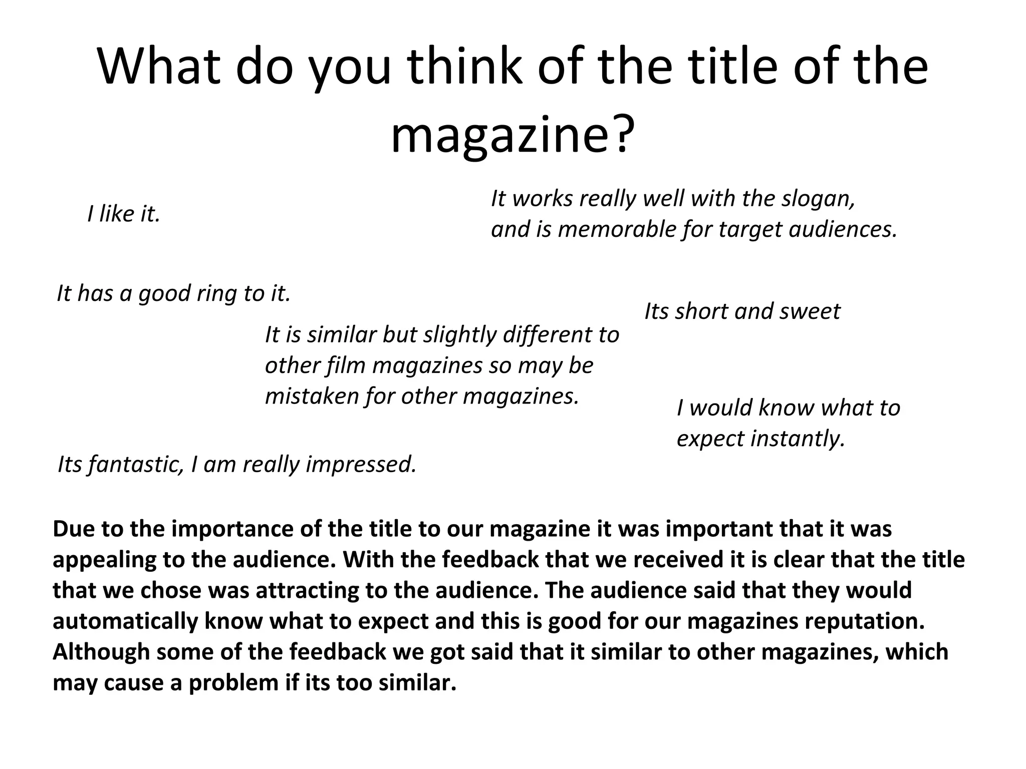 What do you think of the title of the
magazine?
I like it.
It has a good ring to it.
It works really well with the slogan,
and is memorable for target audiences.
It is similar but slightly different to
other film magazines so may be
mistaken for other magazines.
Its short and sweet
Due to the importance of the title to our magazine it was important that it was
appealing to the audience. With the feedback that we received it is clear that the title
that we chose was attracting to the audience. The audience said that they would
automatically know what to expect and this is good for our magazines reputation.
Although some of the feedback we got said that it similar to other magazines, which
may cause a problem if its too similar.
I would know what to
expect instantly.
Its fantastic, I am really impressed.
 