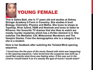 YOUNG FEMALE
This is Salwa Beik, she is 17 years old and studies at Sidney
Stringer Academy 6 Form in Coventry. She studies A level
Biology, Chemistry, Physics and Maths. She loves to shops at
Topshop, River Island, H&M and Newlook and loves to listen to
Rihanna. Her favourite TV dramas that she likes to watch are
mostly murder mysteries which has a thriller element in it. She
watches The Mentalist, CSI, Midsummer Murderers and The
Vampire Diaries. From the demographics she is a category E as
she is a student.
Here is her feedback after watching the Twisted Mind opening
sequence.
“I loved how the the pace of the music flowed with what was happening
in the opening sequence, I also loved how the suspense was built up. I
could feel exactly what Anna was feeling when. If this was out in the
cinema I would watch it as it’s exactly the type of movie I would watch”
 