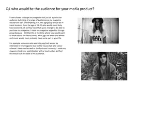 Q4 who would be the audience for your media product?
I have chosen to target my magazine not just at a particular
audience but more of a range of audiences as my magazine
would have abit of everything in it. the age group would be in-
trend students from the age of 16-20 who would most likely
have weekend job so they have that spare change to be able to
purchase my magazine. I made my magazine appeal to this age
group because I felt that this is the time where you would want
to know about the latest bands, what gigs are when and where
and music would most probably have some part in your life.
For example someone who was into pop/rock would be
interested in my magazine due to the house style and colour
scheme I have used as well as the fonts and contents, I made my
magazine look very sophisticated with a touch urban as I feel
this would suit the style of my audience.
 