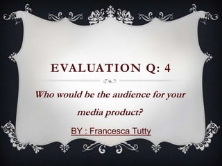 Who would be the audience for your
media product?
BY : Francesca Tutty
EVALUATION Q: 4
 