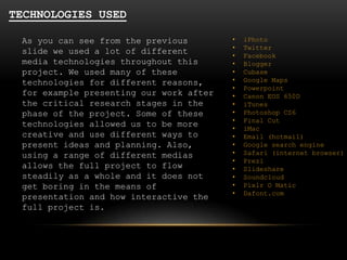 TECHNOLOGIES USED
As you can see from the previous
slide we used a lot of different
media technologies throughout this
project. We used many of these
technologies for different reasons,
for example presenting our work after
the critical research stages in the
phase of the project. Some of these
technologies allowed us to be more
creative and use different ways to
present ideas and planning. Also,
using a range of different medias
allows the full project to flow
steadily as a whole and it does not
get boring in the means of
presentation and how interactive the
full project is.

•
•
•
•
•
•
•
•
•
•
•
•
•
•
•
•
•
•
•
•

iPhoto
Twitter
Facebook
Blogger
Cubase
Google Maps
Powerpoint
Canon EOS 650D
iTunes
Photoshop CS6
Final Cut
iMac
Email (hotmail)
Google search engine
Safari (internet browser)
Prezi
Slideshare
Soundcloud
Pixlr O Matic
Dafont.com

 