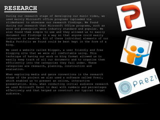 RESEARCH
During our research stage of developing our music video, we
used mainly Microsoft office programs (uploaded via
slideshare) to showcase our research findings. We found
during our research that Microsoft Office programs, such as
word and powerpoint were industry standard and popular. We
also found them simple to use and they allowed us to easily
document our findings in a way so that anyone could easily
interpret or examine. All of these individual elements of our
Media Portfolio we found could be best kept in the form of a
blog.
We used a website called Blogger, a user friendly and free
blogging site that we were all comfortable using. This
technique of having our work on blog format allowed us to
easily keep track of all our documents and to organise them
efficiently into the categories they fall under. These
categories are research, planning, construction and
evaluation.
When exploring media and genre conventions in the research
stage of the project we also used a software called Prezi,
which enabled us to present an online, interactive
presentation. Also, when conducting initial audience research
we used Microsoft Excel to deal with numbers and percentages
effectively and that helped us construct our typical target
audience.

 