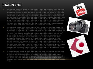 PLANNING
•

During the planning stage of our music video, we realised that relying
on Microsoft office tools alone would simply not be the best way to get
across our vision of what we wanted in our video. We began to look and
search for new programs, tools and techniques to showcase our planning
ideas. One of the new ways we used media technologies in our portfolio
was the use of the video hosting website Youtube. Youtube is easily the
most popular and largest hosting website in the world, leading to us
using it to publically post videos of us testing out various different
cameras, studio/location testing and our storyboard animatic. We
realised this was the best way as the videos could be simply embedded
into our blog and were accessible to anyone who viewed it.

•

During this stage, our group created many props and costume ideas for
our video, along with a storyboard. As these were all physical elements
as opposed to digital, we figured the best way to show them would be to
take pictures of them using a camera followed uploading them directly
the blog. The camera we used was a Canon 650d provided by one of our
group members, which we thought captured, the props, especially the
masks, with enough detail to seem clear to anyone viewing it. This
ultimately became the camera we filmed with. Before coming to the
conclusion that we wanted to use the Canon DSLR camera we tried out
another camera. The camera we tried initially was a Panasonic HC-V110
camcorder provided by the college. Whilst testing this camera our group
realised that the camera failed to work well in low light, which played
an important factor in our video, specifically the band shots. This
camera also failed to capture video with the quality we desired, which
we discovered was achievable with the canon.

•

In the planning phase we realised that our song choice was really long
song (over 6 minutes long). We decided as a group that it would be
difficult and time consuming to create a 6 minute long video. After
realising this we used the programme Cubase to trim the song down and
cut it at the instrumental part. We used Soundcloud to receive some
feedback form doing this to make sure that the new cut down song sounded
okay.

 