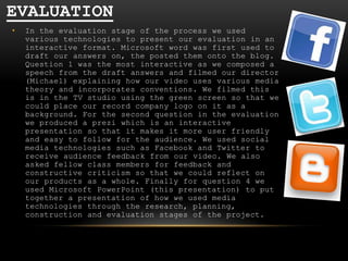 EVALUATION
•

In the evaluation stage of the process we used
various technologies to present our evaluation in an
interactive format. Microsoft word was first used to
draft our answers on, the posted them onto the blog.
Question 1 was the most interactive as we composed a
speech from the draft answers and filmed our director
(Michael) explaining how our video uses various media
theory and incorporates conventions. We filmed this
is in the TV studio using the green screen so that we
could place our record company logo on it as a
background. For the second question in the evaluation
we produced a prezi which is an interactive
presentation so that it makes it more user friendly
and easy to follow for the audience. We used social
media technologies such as Facebook and Twitter to
receive audience feedback from our video. We also
asked fellow class members for feedback and
constructive criticism so that we could reflect on
our products as a whole. Finally for question 4 we
used Microsoft PowerPoint (this presentation) to put
together a presentation of how we used media
technologies through the research, planning,
construction and evaluation stages of the project.

 