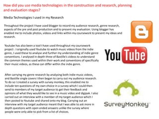 How did you use media technologies in the construction and research, planning
and evaluation stages?
Media Technologies I used in my Research
Throughout the project I have used blogger to record my audience research, genre research,
aspects of the pre and post production and to present my evaluation. Using blogger has
enabled me to include photos, videos and links within my coursework to present my ideas and
research.
Youtube has also been a tool I have used throughout my coursework
project . I originally used Youtube to watch music videos from the indie
genre, I used these to analyse and further my understanding of indie genre
conventions. I analysed in depth three of Bastille's videos to understand
the common themes used within their work and conventions of specifically
their music videos, as these can differ within the indie genre.
After carrying my genre research by analysing both indie music videos,
and Bastille single covers I then began to carry out my audience research.
To do so I created a survey with survey monkey, this enabled me to
include ten questions of my own choice in a survey which I could then
send to members of my target audience to get their feedback and
opinions of what they would like to see in a music video and digipak. I also
carried out an interview with a member of my target audience which I
then posted to Youtube and shared onto my blog. Carrying out an
interview with my target audience meant that I was able to ask more in
depth questions with open ended answers unlike the survey where
people were only able to pick from a list of choices.

 