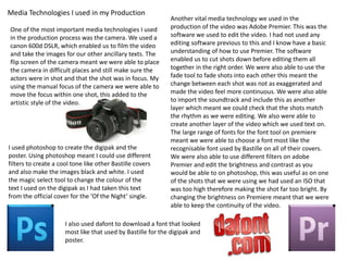 Media Technologies I used in my Production
One of the most important media technologies I used
in the production process was the camera. We used a
canon 600d DSLR, which enabled us to film the video
and take the images for our other ancillary texts. The
flip screen of the camera meant we were able to place
the camera in difficult places and still make sure the
actors were in shot and that the shot was in focus. My
using the manual focus of the camera we were able to
move the focus within one shot, this added to the
artistic style of the video.

I used photoshop to create the digipak and the
poster. Using photoshop meant I could use different
filters to create a cool tone like other Bastille covers
and also make the images black and white. I used
the magic select tool to change the colour of the
text I used on the digipak as I had taken this text
from the official cover for the ‘Of the Night’ single.

Another vital media technology we used in the
production of the video was Adobe Premier. This was the
software we used to edit the video. I had not used any
editing software previous to this and I know have a basic
understanding of how to use Premier. The software
enabled us to cut shots down before editing them all
together in the right order. We were also able to use the
fade tool to fade shots into each other this meant the
change between each shot was not as exaggerated and
made the video feel more continuous. We were also able
to import the soundtrack and include this as another
layer which meant we could check that the shots match
the rhythm as we were editing. We also were able to
create another layer of the video which we used text on.
The large range of fonts for the font tool on premiere
meant we were able to choose a font most like the
recognisable font used by Bastille on all of their covers.
We were also able to use different filters on adobe
Premier and edit the brightness and contrast as you
would be able to on photoshop, this was useful as on one
of the shots that we were using we had used an ISO that
was too high therefore making the shot far too bright. By
changing the brightness on Premiere meant that we were
able to keep the continuity of the video.

I also used dafont to download a font that looked
most like that used by Bastille for the digipak and
poster.

 