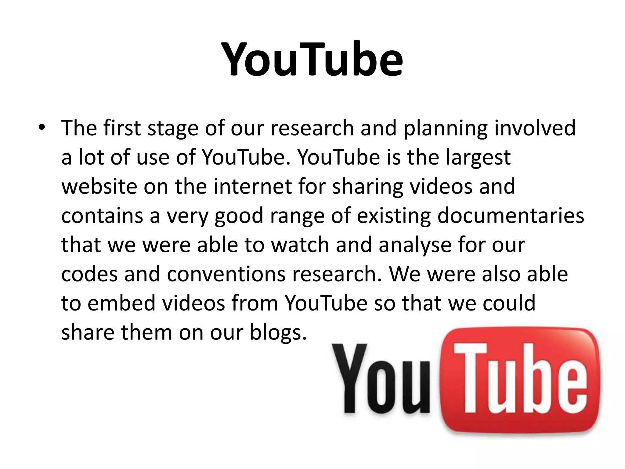 YouTube
The first stage of our research and planning involved a
lot of use of YouTube. YouTube is the largest website on
the internet for sharing videos and contains a very good
range of existing documentaries that we were able to
watch and analyse for our codes and conventions
research. We were also able to embed videos from
YouTube so that we could share them on our blogs.
 