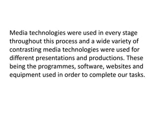 Media technologies were used in every stage
throughout this process and a wide variety of
contrasting media technologies were used for
different presentations and productions. These
being the programmes, software, websites and
equipment used in order to complete our tasks.
 
