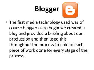 Blogger
The first media technology used was of
course blogger as to begin we created a
blog and provided a briefing about our
production and then used this throughout
the process to upload each piece of work
done for every stage of the process.
 