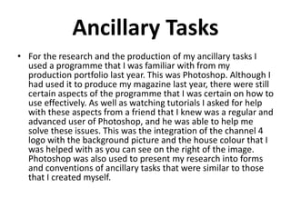 Ancillary Tasks
For the research and the production of my ancillary tasks I used a programme
that I was familiar with from my production portfolio last year. This was
Photoshop. Although I had used it to produce my magazine last year, there were
still certain aspects of the programme that I was certain on how to use
effectively. As well as watching tutorials I asked for help with these aspects from
a friend that I knew was a regular and advanced user of Photoshop, and he was
able to help me solve these issues. This was the integration of the channel 4 logo
with the background picture and the house colour that I was helped with as you
can see on the right of the image. Photoshop was also used to present my
research into forms and conventions of ancillary tasks that were similar to those
that I created myself.
 