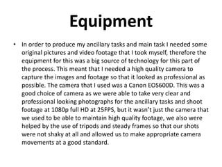 Equipment
In order to produce my ancillary tasks and main task I
needed some original pictures and video footage that I took
myself, therefore the equipment for this was a big source of
technology for this part of the process. This meant that I
needed a high quality camera to capture the images and
footage so that it looked as professional as possible. The
camera that I used was a Canon EOS600D. This was a good
choice of camera as we were able to take very clear and
professional looking photographs for the ancillary tasks and
shoot footage at 1080p full HD at 25FPS, but it wasn’t just
the camera that we used to be able to maintain high quality
footage, we also were helped by the use of tripods and
steady frames so that our shots were not shaky at all and
allowed us to make appropriate camera movements at a
good standard.
 