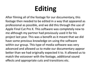 Editing
After filming all of the footage for our documentary, this
footage then needed to be edited in a way that appeared as
professional as possible, and we did this through the use of
Apple Final Cut Pro X. This software was completely new to
me although my partner had previously used it for his
project last year. This was a benefit as it meant that we did
have some previous knowledge on using the software
within our group. This type of media software was very
advanced and allowed us to make our documentary appear
better than we had originally expected it to. It allowed us to
match the voiceover with the footage, additional sound
effects and appropriate cuts and transitions etc.
 
