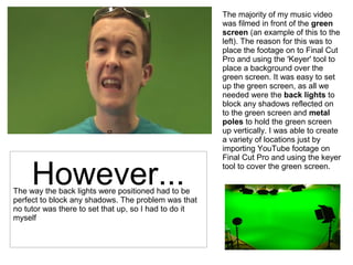 The majority of my music video
was filmed in front of the green
screen (an example of this to the
left). The reason for this was to
place the footage on to Final Cut
Pro and using the 'Keyer' tool to
place a background over the
green screen. It was easy to set
up the green screen, as all we
needed were the back lights to
block any shadows reflected on
to the green screen and metal
poles to hold the green screen
up vertically. I was able to create
a variety of locations just by
importing YouTube footage on
Final Cut Pro and using the keyer
tool to cover the green screen.
The way the back lights were positioned had to be
perfect to block any shadows. The problem was that
no tutor was there to set that up, so I had to do it
myself
However...
 