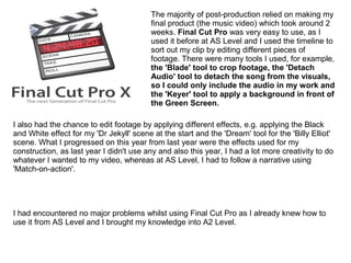 The majority of post-production relied on making my
final product (the music video) which took around 2
weeks. Final Cut Pro was very easy to use, as I
used it before at AS Level and I used the timeline to
sort out my clip by editing different pieces of
footage. There were many tools I used, for example,
the 'Blade' tool to crop footage, the 'Detach
Audio' tool to detach the song from the visuals,
so I could only include the audio in my work and
the 'Keyer' tool to apply a background in front of
the Green Screen.
I also had the chance to edit footage by applying different effects, e.g. applying the Black
and White effect for my 'Dr Jekyll' scene at the start and the 'Dream' tool for the 'Billy Elliot'
scene. What I progressed on this year from last year were the effects used for my
construction, as last year I didn't use any and also this year, I had a lot more creativity to do
whatever I wanted to my video, whereas at AS Level, I had to follow a narrative using
'Match-on-action'.
I had encountered no major problems whilst using Final Cut Pro as I already knew how to
use it from AS Level and I brought my knowledge into A2 Level.
 