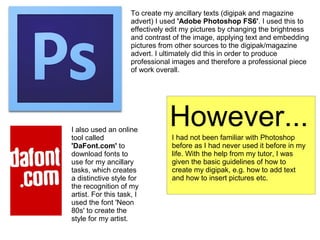 To create my ancillary texts (digipak and magazine
advert) I used 'Adobe Photoshop FS6'. I used this to
effectively edit my pictures by changing the brightness
and contrast of the image, applying text and embedding
pictures from other sources to the digipak/magazine
advert. I ultimately did this in order to produce
professional images and therefore a professional piece
of work overall.
I also used an online
tool called
'DaFont.com' to
download fonts to
use for my ancillary
tasks, which creates
a distinctive style for
the recognition of my
artist. For this task, I
used the font 'Neon
80s' to create the
style for my artist.
However...I had not been familiar with Photoshop
before as I had never used it before in my
life. With the help from my tutor, I was
given the basic guidelines of how to
create my digipak, e.g. how to add text
and how to insert pictures etc.
 