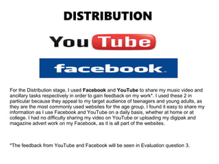 DISTRIBUTION
For the Distribution stage, I used Facebook and YouTube to share my music video and
ancillary tasks respectively in order to gain feedback on my work*. I used these 2 in
particular because they appeal to my target audience of teenagers and young adults, as
they are the most commonly used websites for the age group. I found it easy to share my
information as I use Facebook and YouTube on a daily basis, whether at home or at
college. I had no difficulty sharing my video on YouTube or uploading my digipak and
magazine advert work on my Facebook, as it is all part of the websites.
*The feedback from YouTube and Facebook will be seen in Evaluation question 3.
 
