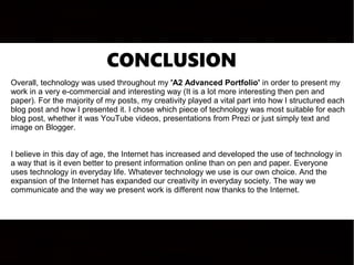 CONCLUSION
Overall, technology was used throughout my 'A2 Advanced Portfolio' in order to present my
work in a very e-commercial and interesting way (It is a lot more interesting then pen and
paper). For the majority of my posts, my creativity played a vital part into how I structured each
blog post and how I presented it. I chose which piece of technology was most suitable for each
blog post, whether it was YouTube videos, presentations from Prezi or just simply text and
image on Blogger.
I believe in this day of age, the Internet has increased and developed the use of technology in
a way that is it even better to present information online than on pen and paper. Everyone
uses technology in everyday life. Whatever technology we use is our own choice. And the
expansion of the Internet has expanded our creativity in everyday society. The way we
communicate and the way we present work is different now thanks to the Internet.
 