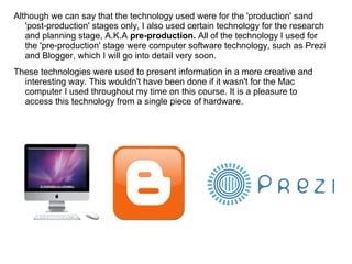 Although we can say that the technology used were for the 'production' sand
'post-production' stages only, I also used certain technology for the research
and planning stage, A.K.A pre-production. All of the technology I used for
the 'pre-production' stage were computer software technology, such as Prezi
and Blogger, which I will go into detail very soon.
These technologies were used to present information in a more creative and
interesting way. This wouldn't have been done if it wasn't for the Mac
computer I used throughout my time on this course. It is a pleasure to
access this technology from a single piece of hardware.
 