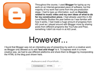 Throughout the course, I used Blogger for typing up my
work on an Internet-generated piece of software, but the
majority of my work had come from the pre-production
stage. I had to type up information, such as theorists
related to music video and my own ideas of what to do
for my construction piece. I had already used this in AS
Level Media Studies the year before so I was familiar with
how it works. I had made a huge amount of progress from
AS Level as I played around with Blogger more by sharing
posts from different programs like YouTube and Prezi,
something I didn't do much in at AS Level.
However...
I found that Blogger was not an interesting way of presenting my work in a creative word,
as Blogger only allowed us to add 'text and image' to it. To express work in a more
creative way, we had to use different platforms and share them to Blogger by incorporating
the HTML to the blog post shown here.
 