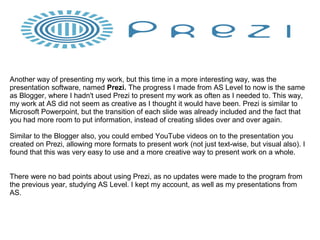 Another way of presenting my work, but this time in a more interesting way, was the
presentation software, named Prezi. The progress I made from AS Level to now is the same
as Blogger, where I hadn't used Prezi to present my work as often as I needed to. This way,
my work at AS did not seem as creative as I thought it would have been. Prezi is similar to
Microsoft Powerpoint, but the transition of each slide was already included and the fact that
you had more room to put information, instead of creating slides over and over again.
Similar to the Blogger also, you could embed YouTube videos on to the presentation you
created on Prezi, allowing more formats to present work (not just text-wise, but visual also). I
found that this was very easy to use and a more creative way to present work on a whole.
There were no bad points about using Prezi, as no updates were made to the program from
the previous year, studying AS Level. I kept my account, as well as my presentations from
AS.
 