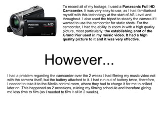 To record all of my footage, I used a Panasonic Full HD
Camcorder. It was very easy to use, as I had familiarised
myself with this technology at the start of AS Level and
throughout. I also used the tripod to steady the camera if I
wanted to use the camcorder for static shots. For the
camcorder, I had the ability to zoom in with a high quality
picture, most particularly, the establishing shot of the
Grand Pier used in my music video. It had a high
quality picture to it and it was very effective.
However...
I had a problem regarding the camcorder over the 2 weeks I had filming my music video not
with the camera itself, but the battery attached to it. I had run out of battery twice, therefore,
I needed to take it to the Media control room, where they had to charge it for me to collect
later on. This happened on 2 occasions, ruining my filming schedule and therefore giving
me less time to film (as I needed to film it all in 2 weeks).
 