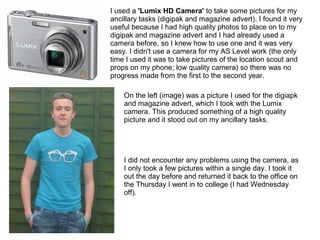 I used a 'Lumix HD Camera' to take some pictures for my
ancillary tasks (digipak and magazine advert). I found it very
useful because I had high quality photos to place on to my
digipak and magazine advert and I had already used a
camera before, so I knew how to use one and it was very
easy. I didn't use a camera for my AS Level work (the only
time I used it was to take pictures of the location scout and
props on my phone; low quality camera) so there was no
progress made from the first to the second year.
On the left (image) was a picture I used for the digiapk
and magazine advert, which I took with the Lumix
camera. This produced something of a high quality
picture and it stood out on my ancillary tasks.
I did not encounter any problems using the camera, as
I only took a few pictures within a single day. I took it
out the day before and returned it back to the office on
the Thursday I went in to college (I had Wednesday
off).
 