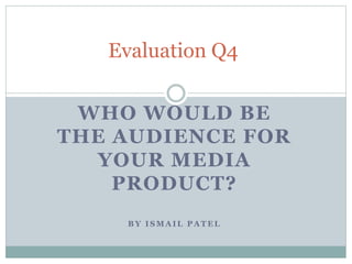 WHO WOULD BE
THE AUDIENCE FOR
YOUR MEDIA
PRODUCT?
B Y I S M A I L P A T E L
Evaluation Q4
 