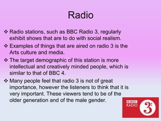 Radio
 Radio stations, such as BBC Radio 3, regularly
exhibit shows that are to do with social realism.
 Examples of things that are aired on radio 3 is the
Arts culture and media.
 The target demographic of this station is more
intellectual and creatively minded people, which is
similar to that of BBC 4.
 Many people feel that radio 3 is not of great
importance, however the listeners to think that it is
very important. These viewers tend to be of the
older generation and of the male gender.
 