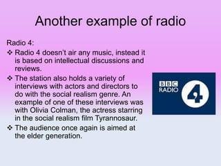 Another example of radio
Radio 4:
 Radio 4 doesn’t air any music, instead it
is based on intellectual discussions and
reviews.
 The station also holds a variety of
interviews with actors and directors to
do with the social realism genre. An
example of one of these interviews was
with Olivia Colman, the actress starring
in the social realism film Tyrannosaur.
 The audience once again is aimed at
the elder generation.
 