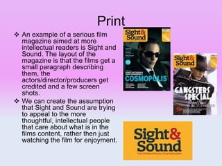 Print
 An example of a serious film
magazine aimed at more
intellectual readers is Sight and
Sound. The layout of the
magazine is that the films get a
small paragraph describing
them, the
actors/director/producers get
credited and a few screen
shots.
 We can create the assumption
that Sight and Sound are trying
to appeal to the more
thoughtful, intellectual people
that care about what is in the
films content, rather then just
watching the film for enjoyment.
 